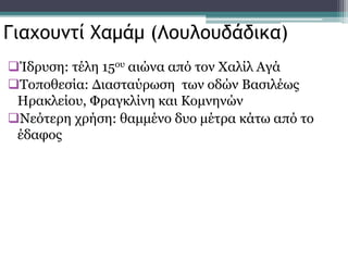 Ίδρυση: τέλη 15ου αιώνα από τον Χαλίλ Αγά
Τοποθεσία: Διασταύρωση των οδών Βασιλέως
Ηρακλείου, Φραγκλίνη και Κομνηνών
Νεότερη χρήση: θαμμένο δυο μέτρα κάτω από το
έδαφος
Γιαχουντί Χαμάμ (Λουλουδάδικα)
 