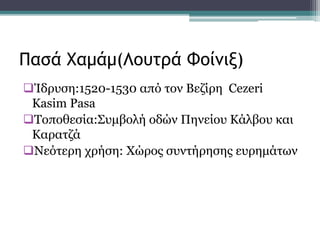 Ίδρυση:1520-1530 από τον Βεζίρη Cezeri
Kasim Pasa
Τοποθεσία:Συμβολή οδών Πηνείου Κάλβου και
Kαρατζά
Νεότερη χρήση: Χώρος συντήρησης ευρημάτων
Πασά Χαμάμ(Λουτρά Φοίνιξ)
 