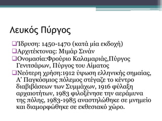 Ίδρυση: 1450-1470 (κατά μία εκδοχή)
Αρχιτέκτονας: Μιμάρ Σινάν
Ονομασία:Φρούριο Καλαμαριάς,Πύργος
Γενιτσάρων, Πύργος του Αίματος
Νεότερη χρήση:1912 ύψωση ελληνικής σημαίας,
Α’ Παγκόσμιος πόλεμος στέγαζε το κέντρο
διαβιβάσεων των Συμμάχων, 1916 φύλαξη
αρχαιοτήτων, 1983 φιλοξένησε την αεράμυνα
της πόλης, 1983-1985 αναστηλώθηκε σε μνημείο
και διαμορφώθηκε σε εκθεσιακό χώρο.
Λευκός Πύργος
 