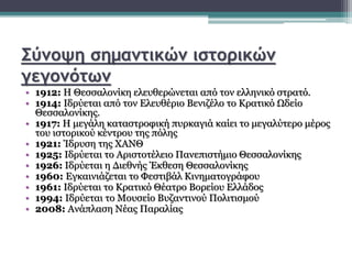 Σύνοψη σημαντικών ιστορικών
γεγονότων
• 1912: Η Θεσσαλονίκη ελευθερώνεται από τον ελληνικό στρατό.
• 1914: Ιδρύεται από τον Ελευθέριο Βενιζέλο το Κρατικό Ωδείο
Θεσσαλονίκης.
• 1917: Η μεγάλη καταστροφική πυρκαγιά καίει το μεγαλύτερο μέρος
του ιστορικού κέντρου της πόλης
• 1921: Ίδρυση της ΧΑΝΘ
• 1925: Ιδρύεται το Αριστοτέλειο Πανεπιστήμιο Θεσσαλονίκης
• 1926: Ιδρύεται η Διεθνής Έκθεση Θεσσαλονίκης
• 1960: Εγκαινιάζεται το Φεστιβάλ Κινηματογράφου
• 1961: Ιδρύεται το Κρατικό Θέατρο Βορείου Ελλάδος
• 1994: Ιδρύεται το Μουσείο Βυζαντινού Πολιτισμού
• 2008: Ανάπλαση Νέας Παραλίας
 