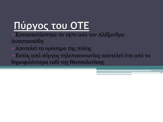Πύργος του ΟΤΕ
Κατασκευάστηκε το 1970 από τον Αλέξανδρο
Αναστασιάδη
Αποτελεί το ορόσημο της πόλης
Εκτός από πύργος τηλεπικοινωνίας αποτελεί ένα από τα
δημοφιλέστερα café της Θεσσαλονίκης
 