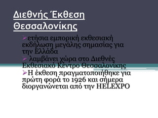 Διεθνής Έκθεση
Θεσσαλονίκης
ετήσια εμπορική εκθεσιακή
εκδήλωση μεγάλης σημασίας για
την Ελλάδα
 λαμβάνει χώρα στο Διεθνές
Εκθεσιακό Κέντρο Θεσσαλονίκης
Η έκθεση πραγματοποιήθηκε για
πρώτη φορά το 1926 και σήμερα
διοργανώνεται από την HELEXPO
 