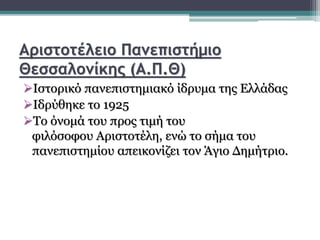 Αριστοτέλειο Πανεπιστήμιο
Θεσσαλονίκης (Α.Π.Θ)
Ιστορικό πανεπιστημιακό ίδρυμα της Ελλάδας
Ιδρύθηκε το 1925
Το όνομά του προς τιμή του
φιλόσοφου Αριστοτέλη, ενώ το σήμα του
πανεπιστημίου απεικονίζει τον Άγιο Δημήτριο.
 