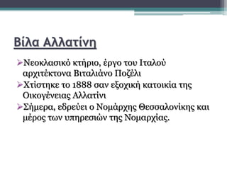 Βίλα Αλλατίνη
Νεοκλασικό κτήριο, έργο του Ιταλού
αρχιτέκτονα Βιταλιάνο Ποζέλι
Χτίστηκε το 1888 σαν εξοχική κατοικία της
Οικογένειας Αλλατίνι
Σήμερα, εδρεύει ο Νομάρχης Θεσσαλονίκης και
μέρος των υπηρεσιών της Νομαρχίας.
 