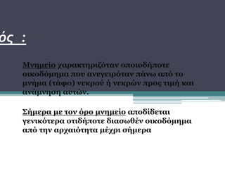 Μνημείο χαρακτηριζόταν οποιοδήποτε
οικοδόμημα που ανεγειρόταν πάνω από το
μνήμα (τάφο) νεκρού ή νεκρών προς τιμή και
ανάμνηση αυτών.
Σήμερα με τον όρο μνημείο αποδίδεται
γενικότερα οτιδήποτε διασωθέν οικοδόμημα
από την αρχαιότητα μέχρι σήμερα
ός :
 