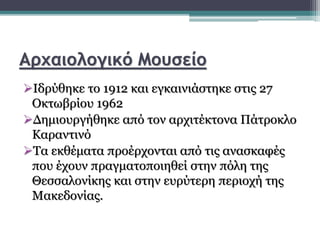 Αρχαιολογικό Μουσείο
Ιδρύθηκε το 1912 και εγκαινιάστηκε στις 27
Οκτωβρίου 1962
Δημιουργήθηκε από τον αρχιτέκτονα Πάτροκλο
Καραντινό
Τα εκθέματα προέρχονται από τις ανασκαφές
που έχουν πραγματοποιηθεί στην πόλη της
Θεσσαλονίκης και στην ευρύτερη περιοχή της
Μακεδονίας.
 