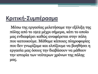Κριτική-Συμπέρασμα
Μέσω της εργασίας μελετήσαμε την εξέλιξη της
πόλης από το 1912 μέχρι σήμερα, κάτι το οποίο
μας ενδιαφέρει καθώς αναφέρεται στην πόλη
που κατοικούμε. Μάθαμε κάποιες πληροφορίες
που δεν γνωρίζαμε και ελπίζουμε να βοηθήσει η
εργασία μας όσους την διαβάσουν να μάθουν
την ιστορία των νεότερων χρόνων της πόλης
μας.
 