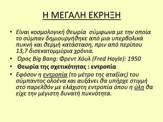 Η ΜΕΓΑΛΗ ΕΚΡΗΞΗ
• Είναι κοσμολογική θεωρία σύμφωνα με την οποία
το σύμπαν δημιουργήθηκε από μια υπερβολικά
πυκνή και θερμή κατάσταση, πριν από περίπου
13,7 δισεκατομμύρια χρόνια.
• Όρος Big Bang: Φρεντ Χόυλ (Fred Hoyle): 1950
• Θεωρία της σχετικότητας : εντροπία
• Εφόσον η εντροπία (το μέτρο της αταξίας) του
σύμπαντος ολοένα και αυξάνει θα υπήρχε στιγμή
στο παρελθόν με ελάχιστη εντροπία όπου η ύλη θα
είχε την μέγιστη δυνατή πυκνότητα.
 