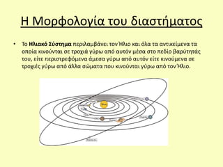 Η Μορφολογία του διαστήματος
• Το Ηλιακό Σύστημα περιλαμβάνει τον Ήλιο και όλα τα αντικείμενα τα
οποία κινούνται σε τροχιά γύρω από αυτόν μέσα στο πεδίο βαρύτητάς
του, είτε περιστρεφόμενα άμεσα γύρω από αυτόν είτε κινούμενα σε
τροχιές γύρω από άλλα σώματα που κινούνται γύρω από τον Ήλιο.
 