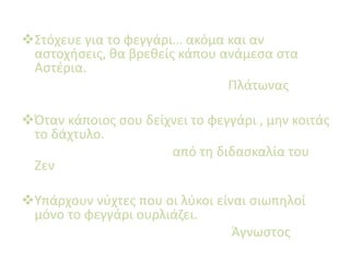 Στόχευε για το φεγγάρι… ακόμα και αν
αστοχήσεις, θα βρεθείς κάπου ανάμεσα στα
Αστέρια.
Πλάτωνας
Όταν κάποιος σου δείχνει το φεγγάρι , μην κοιτάς
το δάχτυλο.
από τη διδασκαλία του
Ζεν
Υπάρχουν νύχτες που οι λύκοι είναι σιωπηλοί
μόνο το φεγγάρι ουρλιάζει.
Άγνωστος
 