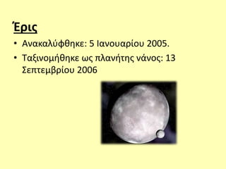 Έρις
• Ανακαλύφθηκε: 5 Ιανουαρίου 2005.
• Ταξινομήθηκε ως πλανήτης νάνος: 13
Σεπτεμβρίου 2006
 