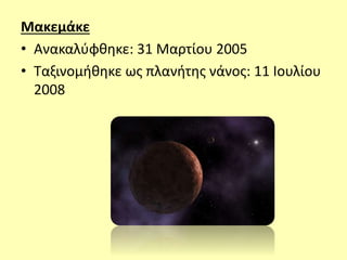 Μακεμάκε
• Ανακαλύφθηκε: 31 Μαρτίου 2005
• Ταξινομήθηκε ως πλανήτης νάνος: 11 Ιουλίου
2008
 