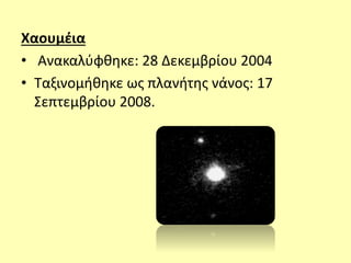 Χαουμέια
• Ανακαλύφθηκε: 28 Δεκεμβρίου 2004
• Ταξινομήθηκε ως πλανήτης νάνος: 17
Σεπτεμβρίου 2008.
 