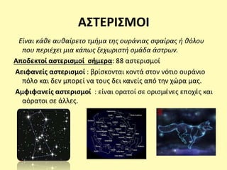 ΑΣΤΕΡΙΣΜΟΙ
Είναι κάθε αυθαίρετο τμήμα της ουράνιας σφαίρας ή θόλου
που περιέχει μια κάπως ξεχωριστή ομάδα άστρων.
Αποδεκτοί αστερισμοί σήμερα: 88 αστερισμοί
Αειφανείς αστερισμοί : βρίσκονται κοντά στον νότιο ουράνιο
πόλο και δεν μπορεί να τους δει κανείς από την χώρα μας.
Αμφιφανείς αστερισμοί : είναι ορατοί σε ορισμένες εποχές και
αόρατοι σε άλλες.
 