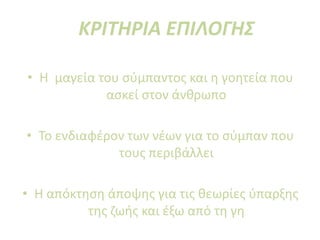 ΚΡΙΤΗΡΙΑ ΕΠΙΛΟΓΗΣ
• Η μαγεία του σύμπαντος και η γοητεία που
ασκεί στον άνθρωπο
• Το ενδιαφέρον των νέων για το σύμπαν που
τους περιβάλλει
• Η απόκτηση άποψης για τις θεωρίες ύπαρξης
της ζωής και έξω από τη γη
 