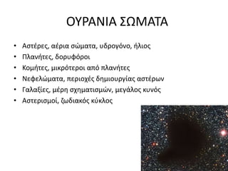 ΟΥΡΑΝΙΑ ΣΩΜΑΤΑ
• Αστέρες, αέρια σώματα, υδρογόνο, ήλιος
• Πλανήτες, δορυφόροι
• Κομήτες, μικρότεροι από πλανήτες
• Νεφελώματα, περιοχές δημιουργίας αστέρων
• Γαλαξίες, μέρη σχηματισμών, μεγάλος κυνός
• Αστερισμοί, ζωδιακός κύκλος
 