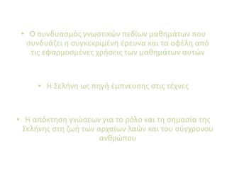 • Ο συνδυασμός γνωστικών πεδίων μαθημάτων που
συνδυάζει η συγκεκριμένη έρευνα και τα οφέλη από
τις εφαρμοσμένες χρήσεις των μαθημάτων αυτών
• Η Σελήνη ως πηγή έμπνευσης στις τέχνες
• Η απόκτηση γνώσεων για το ρόλο και τη σημασία της
Σελήνης στη ζωή των αρχαίων λαών και του σύγχρονου
ανθρώπου
 