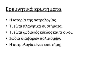 Ερευνητικά ερωτήματα
• Η ιστορία της αστρολογίας.
• Τι είναι πλανητικά συστήματα.
• Τι είναι ζωδιακός κύκλος και τι οίκοι.
• Ζώδια διαφόρων πολιτισμών.
• Η αστρολογία είναι επιστήμη;
 