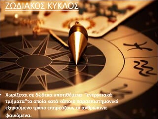 ΖΩΔΙΑΚΟΣ ΚΥΚΛΟΣ
• Χωρίζεται σε δώδεκα υποτιθέμενα “ενεργειακά
τμήματα”τα οποία κατά κάποιο παραεπιστημονικά
εξηγούμενο τρόπο επηρεάζουν τα ανθρώπινα
φαινόμενα.
 