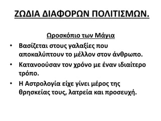 ΖΩΔΙΑ ΔΙΑΦΟΡΩΝ ΠΟΛΙΤΙΣΜΩΝ.
Ωροσκόπιο των Μάγια
• Βασίζεται στους γαλαξίες που
αποκαλύπτουν το μέλλον στον άνθρωπο.
• Κατανοούσαν τον χρόνο με έναν ιδιαίτερο
τρόπο.
• Η Αστρολογία είχε γίνει μέρος της
θρησκείας τους, λατρεία και προσευχή.
 