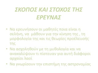 ΣΚΟΠΟΣ ΚΑΙ ΣΤΟΧΟΣ ΤΗΣ
ΕΡΕΥΝΑΣ
• Να ερευνήσουν οι μαθητές ποια είναι η
σελήνη, να μάθουν για την κίνηση της , τη
μορφολογία της και τις θεωρίες προέλευσής
της
• Να ασχοληθούν με τη μυθολογία και να
ανακαλύψουν τι πίστευαν για αυτή διάφοροι
αρχαίοι λαοί
• Να γνωρίσουν την επιστήμη της αστρονομίας
 