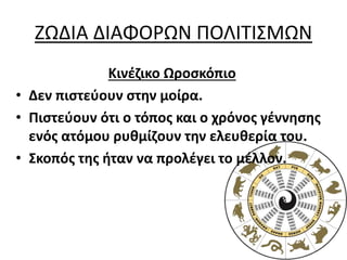 ΖΩΔΙΑ ΔΙΑΦΟΡΩΝ ΠΟΛΙΤΙΣΜΩΝ
Κινέζικο Ωροσκόπιο
• Δεν πιστεύουν στην μοίρα.
• Πιστεύουν ότι ο τόπος και ο χρόνος γέννησης
ενός ατόμου ρυθμίζουν την ελευθερία του.
• Σκοπός της ήταν να προλέγει το μέλλον.
 