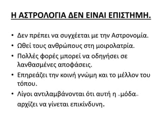 Η ΑΣΤΡΟΛΟΓΙΑ ΔΕΝ ΕΙΝΑΙ ΕΠΙΣΤΗΜΗ.
• Δεν πρέπει να συγχέεται με την Αστρονομία.
• Ωθεί τους ανθρώπους στη μοιρολατρία.
• Πολλές φορές μπορεί να οδηγήσει σε
λανθασμένες αποφάσεις.
• Επηρεάζει την κοινή γνώμη και το μέλλον του
τόπου.
• Λίγοι αντιλαμβάνονται ότι αυτή η <<μόδα>>
αρχίζει να γίνεται επικίνδυνη.
 