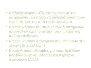 • Να διερευνήσουν θέματα σχετικά με την
αστρολογία , με στόχο να συνειδητοποιήσουν
την διαφορά της από την αστρονομία
• Να ερευνήσουν το ιστορικό των διαστημικών
αποστολών και την κατάκτηση της σελήνης
από τον άνθρωπο
• Να ερευνήσουν φαινόμενα που αφορούν στη
σελήνη (π.χ. έκλειψη)
• Να σχολιάσουν θεωρίες για ύπαρξη άλλων
μορφών ζωής και ιστορίες για περίεργα
φαινόμενα (ΑΤΙΑ)
 