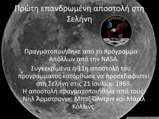 Πρώτη επανδρωμένη αποστολή στη
Σελήνη
Πραγματοποιήθηκε από το πρόγραμμα
Απόλλων από την NASA.
Συγκεκριμένα η 11η αποστολή του
προγράμματος κατόρθωσε να προσεδαφιστεί
στη Σελήνη στις 21 Ιουλίου 1969.
Η αποστολή πραγματοποιήθηκε από τους:
Νηλ Άρμστρονγκ, Μπαζ Όλντριν και Μάικλ
Κόλλινς.
 