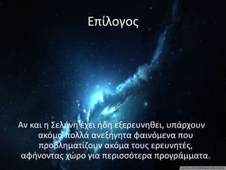 Επίλογος
Αν και η Σελήνη έχει ήδη εξερευνηθει, υπάρχουν
ακόμα πολλά ανεξήγητα φαινόμενα που
προβληματίζουν ακόμα τους ερευνητές,
αφήνοντας χώρο για περισσότερα προγράμματα.
 