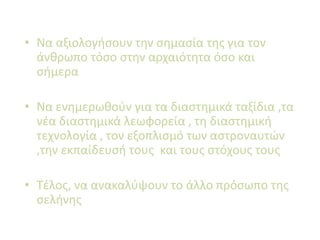 • Να αξιολογήσουν την σημασία της για τον
άνθρωπο τόσο στην αρχαιότητα όσο και
σήμερα
• Να ενημερωθούν για τα διαστημικά ταξίδια ,τα
νέα διαστημικά λεωφορεία , τη διαστημική
τεχνολογία , τον εξοπλισμό των αστροναυτών
,την εκπαίδευσή τους και τους στόχους τους
• Τέλος, να ανακαλύψουν το άλλο πρόσωπο της
σελήνης
 