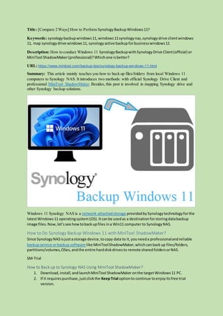 Title: [Compare 2 Ways] How to Perform SynologyBackupWindows11?
Keywords: synologybackupwindows11,windows11synologynas,synologydrive clientwindows
11, map synologydrive windows11, synologyactive backupforbusinesswindows11
Description: How to conduct Windows 11 SynologyBackupwithSynologyDrive Client(official) or
MiniTool ShadowMaker(professional)?Whichone isbetter?
URL: https://www.minitool.com/backup-tips/synology-backup-windows-11.html
Summary: This article mainly teaches you how to back up files/folders from local Windows 11
computers to Synology NAS. It introduces two methods: with official Synology Drive Client and
professional MiniTool ShadowMaker. Besides, this post is involved in mapping Synology drive and
other Synology backup solutions.
Windows 11 Synology NAS is a network-attachedstorage providedbySynologytechnologyforthe
latestWindows11 operatingsystem(OS).Itcanbe usedas a destinationforstoringdatabackup
image files.Now,let’ssee how tobackupfiles ina Win11 computerto SynologyNAS.
How to Do Synology Backup Windows 11 with MiniTool ShadowMaker?
Since SynologyNASisjustastorage device,tocopy data to it,youneeda professionalandreliable
backupservice orbackup software like MiniToolShadowMaker,whichcanbackup files/folders,
partitions/volumes,OSes,andthe entire harddiskdrivesto remote sharedfoldersorNAS.
SM-Trial
How to Back up to Synology NAS Using MiniTool ShadowMaker?
1. Download,install,andlaunchMiniTool ShadowMaker onthe targetWindows11 PC.
2. If it requirespurchase,justclickthe KeepTrial optionto continue toenjoyitsfree trial
version.
 