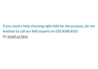 If you need a help choosing right NAS for the purpose, do not
hesitate to call our NAS experts on 020 8288 8555
Or email us here
 