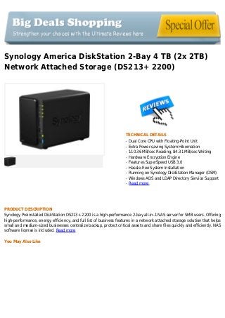 Synology America DiskStation 2-Bay 4 TB (2x 2TB)
Network Attached Storage (DS213+ 2200)
TECHNICAL DETAILS
Dual Core CPU with Floating-Point Unitq
Extra Power-saving System Hibernationq
110.36 MB/sec Reading, 84.31 MB/sec Writingq
Hardware Encryption Engineq
Features SuperSpeed USB 3.0q
Hassle-free System Installationq
Running on Synology DiskStation Manager (DSM)q
Windows ADS and LDAP Directory Service Supportq
Read moreq
PRODUCT DESCRIPTION
Synology Preinstalled DiskStation DS213+ 2200 is a high-performance 2-bay all-in-1 NAS server for SMB users. Offering
high-performance, energy efficiency, and full list of business features in a network attached storage solution that helps
small and medium-sized businesses centralize backup, protect critical assets and share files quickly and efficiently. NAS
software license is included. Read more
You May Also Like
 