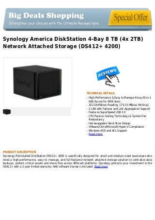 Synology America DiskStation 4-Bay 8 TB (4x 2TB)
Network Attached Storage (DS412+ 4200)
TECHNICAL DETAILS
High-Performance & Easy to Manage 4-bay All-in-1q
NAS Server for SMB Users
202.36 MB/sec Reading, 179.15 MB/sec Writing1q
2 LAN with Failover and Link Aggregation Supportq
Features SuperSpeed USB 3.0q
CPU Passive Cooling Technology & System Fanq
Redundancy
Hot-swappable Hard Drive Designq
VMware/Citrix/Microsoft Hyper-V Complianceq
Windows ADS and ACL Supportq
Read moreq
PRODUCT DESCRIPTION
Synology Preinstalled DiskStation DS412+ 4200 is specifically designed for small and medium-sized businesses who
need a high-performance, easy to manage, and full-featured network attached storage solution to centralize data
backups, protect critical assets and share files across different platforms. Synology protects your investment in the
DS412+ with a 2-year limited warranty. NAS software license is included. Read more
 