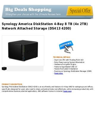 Synology America DiskStation 4-Bay 8 TB (4x 2TB)
Network Attached Storage (DS413 4200)
TECHNICAL DETAILS
Dual Core CPU with Floating-Point Unitq
Extra Power-saving System Hibernationq
Hardware Encryption Engineq
Features SuperSpeed USB 3.0q
Hassle-free System Installationq
Running on Synology DiskStation Manager (DSM)q
Read moreq
PRODUCT DESCRIPTION
Synology Preinstalled DiskStation DS413 4200 is an eco-friendly and feature-rich 4-bay NAS for workgroups and offices,
specifically designed for users who need to share and protect data cost-effectively, while increasing productivity with
comprehensive business-oriented applications. NAS software license is included. Read more
 