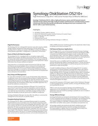 Synology DiskStation DS210+
                                                High-Performance 2-bay All-in-1 NAS Server Provides Peace of Mind for SMB Users

                                                Synology® DiskStation DS210+ offers a high-performance, secure, and full-featured network
                                                attached storage solution that helps small and medium-sized businesses centralize backup, protect
                                                critical assets and share files quickly and efficiently. Synology protects your investment in the
                                                DS210+ with a 2-year limited warranty.


                                                Highlights
                                                ●   108.5MB/sec Reading, 58MB/sec Writing1
                                                ●   256-bit AES (Advanced Encryption Standard) Hardware Encryption Engine
                                                ●   Power-saving with only 30W in Operation
                                                ●   Wake on LAN/WAN
                                                ●   Scheduled Power On/Off
                                                ●   Includes Feature-Rich Synology DiskStation Manager 2.3 (DSM 2.3)



High Performance                                                                 USB or eSATA connection. Furthering options, the wizard also makes it easy
                                                                                 to backup to the cloud via Amazon® S3.
The Synology DS210+ is designed for business users who require a reliable
storage solution and demand high-performance for file sharing. The
                                                                                 Full-featured Business Applications
Synology DS210+ delivers an average 108.5MB/sec reading and 58MB/sec
writing speeds under RAID 1 configuration in a Windows® environment.             The Synology DS210+ runs on the renowned system firmware, Synology
                                                                                 DSM 2.3, offering applications and features designed specifically for SMBs.
Peace of Mind with Data Encryption                                               Comprehensive network protocol support assures seamless file sharing
                                                                                 across Windows®, Mac®, and Linux® platforms. Windows® ADS integration
The Synology DS210+ is equipped with an encryption engine which
                                                                                 allows the Synology DS210+ to quickly and easily fit in an existing business
offloads the encryption calculation task away from the main CPU, helping
                                                                                 network environment with no need to recreate user accounts.
to improve file transfer speeds of the DiskStation. The Synology testing lab
shows that the hardware encryption engine boasts read speed that is about        Internet file access is simplified with the included encrypted FTP server
200% faster than the pure software encryption2.                                  and the web-based file explorer, Synology File Station 3. HTTPS, the built-in
                                                                                 firewall, and IP auto-block support ensure file sharing over the Internet is
Data protection is an important matter for businesses of all sizes. High-
                                                                                 protected at a high security level.
end features previously available only on enterprise level hardware are
now accessible via the DS210+ to small and medium-sized businesses.              A wealth of additional features allows the Synology DS210+ to replace
DiskStation Manager 2.3, standard on all Synology DiskStations, provides         several pieces of network hardware. Synology Web Station with support
share-level AES 256-bit encryption to aid in the prevention of unauthorized      for PHP/MySQL content allows for the hosting of up to 30 websites on a
access attempts to the hard drives.                                              single Synology DS210+. Synology Surveillance Station offers a centralized
                                                                                 interface to safeguard the office environments by deploying IP cameras
Easy Setup and Management                                                        throughout the network. The Mail Station add-on turns a Synology DS210+
For users who are limited on time or may not be familiar with configuring        into a mail server with only few steps of installation and the USB printer
complicated routers, the Synology EZ-Internet Wizard simplifies the process      sharing capability minimizes businesses’ printing cost by sharing printing
of allowing access to the Synology DS210+ from the Internet. The EZ-             resources throughout the office.
Internet Wizard walks the user through all of the settings required including
firewall settings, port-forwarding, PPPoE setup and DDNS registration for a      Using the NFS protocol or iSCSI target support within DiskStation Manager
hassle-free solution to remote access.                                           2.3, the Synology DS210+ provides seamless serving with Windows, Linux,
                                                                                 or Virtual Machine Servers.
Running on AJAX technology, DiskStation Manager’s UI is intuitive and
easy-to-use. To save time and minimize redundancy, common tasks are              DSM 2.3 users are encouraged to develop and install third-party
automated, such as creating private shared folders for a large number of         applications on the Synology DS210+. Meanwhile, a list of third-party
users with the User Home feature. Sub-folder privilege settings further          applications that were tested by Synology is available for users to install on
extend the flexibility to allocate permissions to different workgroups.          the Synology DS210+.

Synology DiskStation Manager now also offers the ability to customize the        Energy Efficient Design
management UI for end-users or specific projects.                                Synology DiskStations are designed and developed with energy efficiency
                                                                                 in mind. Compared with the average PC counterparts, the Synology DS210+
Complete Backup Solutions                                                        consume relatively low amount of power at 30 watts only in operation.
The Synology DS210+ offers a centralized backup target to consolidate            The support of Wake on LAN/WAN, scheduled power on/off and hard drive
fragmented and unstructured data across the network. Integrating easily          hibernation can further reduce power consumption and operation cost.
into a current network structure and compatible with Windows®, Mac®, and
Linux systems, the DS210+ provides the entire office data redundancy and         All Synology products are produced with RoHS compliant parts and
protection. PC Users can back up their data to the Synology DS210+ using         packed with recyclable packing materials. Synology acknowledges
the free Synology Data Replicator software, while Mac OS X users enjoy           the responsibility as a global citizen to continually work to reduce the
native Apple® Time Machine® integration. A backup wizard is also provided        environmental impact of every product produced.
for backing up data in the DS210+ to another Synology DiskStation or any
rsync server via an encrypted transmission, or to an external hard drive via



Data Sheet
DS210+
 