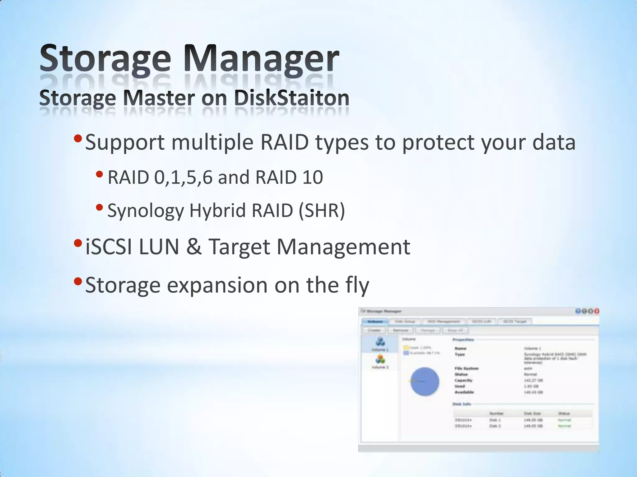 Storage ManagerStorage Master on DiskStaitonSupport multiple RAID types to protect your dataRAID 0,1,5,6 and RAID 10Synology Hybrid RAID (SHR) iSCSI LUN &TargetManagementStorage expansion on the fly