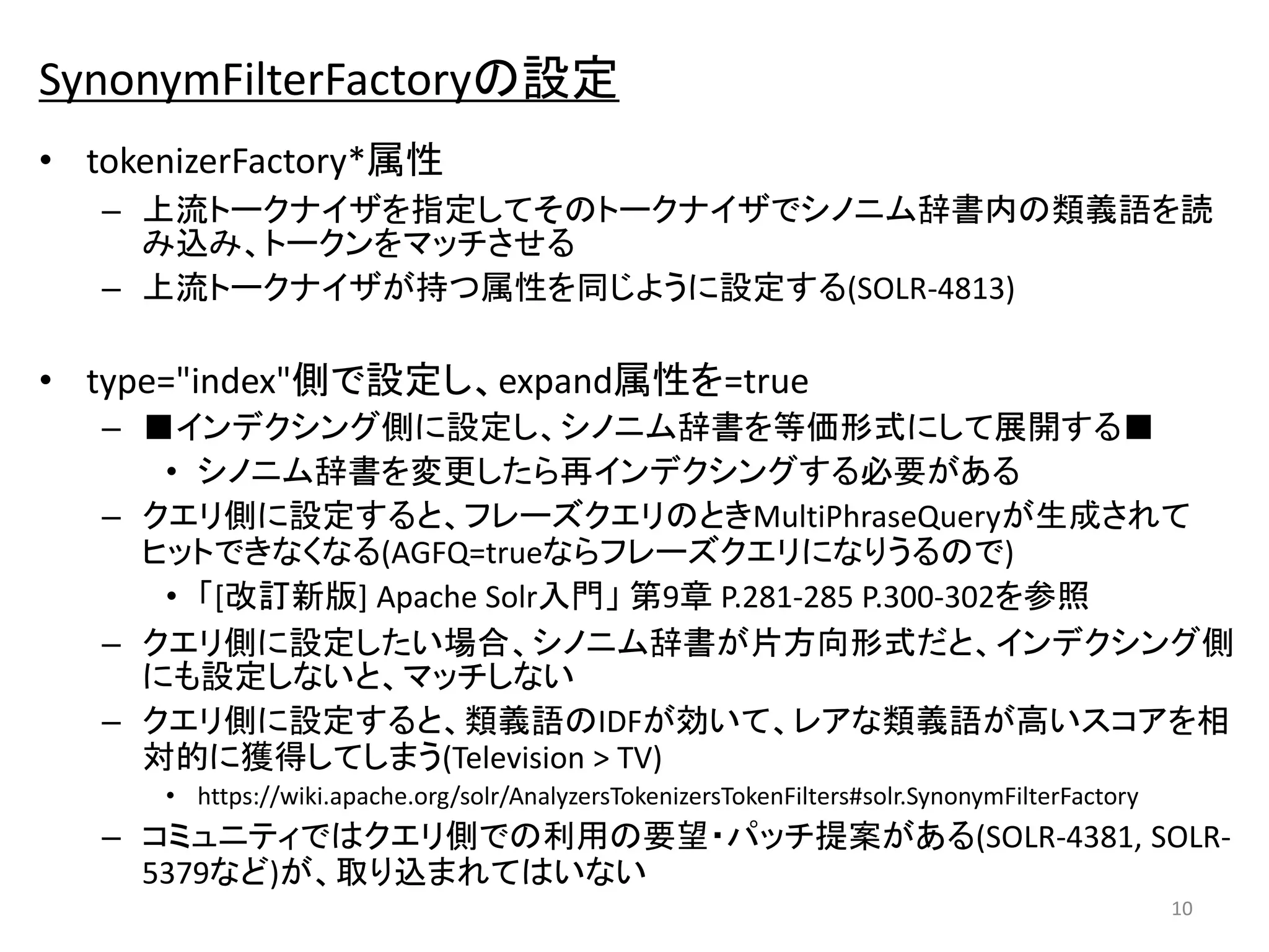 SynonymFilterFactoryの設定 
• tokenizerFactory*属性 
– 上流トークナイザを指定してそのトークナイザでシノニム辞書内の類義語を読 
み込み、トークンをマッチさせる 
– 上流トークナイザが持つ属性を同じように設定する(SOLR-4813) 
• type="index"側で設定し、expand属性を=true 
– ■インデクシング側に設定し、シノニム辞書を等価形式にして展開する■ 
• シノニム辞書を変更したら再インデクシングする必要がある 
– クエリ側に設定すると、フレーズクエリのときMultiPhraseQueryが生成されて 
ヒットできなくなる(AGFQ=trueならフレーズクエリになりうるので) 
• 「[改訂新版] Apache Solr入門」第9章P.281-285 P.300-302を参照 
– クエリ側に設定したい場合、シノニム辞書が片方向形式だと、インデクシング側 
にも設定しないと、マッチしない 
– クエリ側に設定すると、類義語のIDFが効いて、レアな類義語が高いスコアを相 
対的に獲得してしまう(Television > TV) 
• https://wiki.apache.org/solr/AnalyzersTokenizersTokenFilters#solr.SynonymFilterFactory 
– コミュニティではクエリ側での利用の要望・パッチ提案がある(SOLR-4381, SOLR- 
5379など)が、取り込まれてはいない 
10 
 