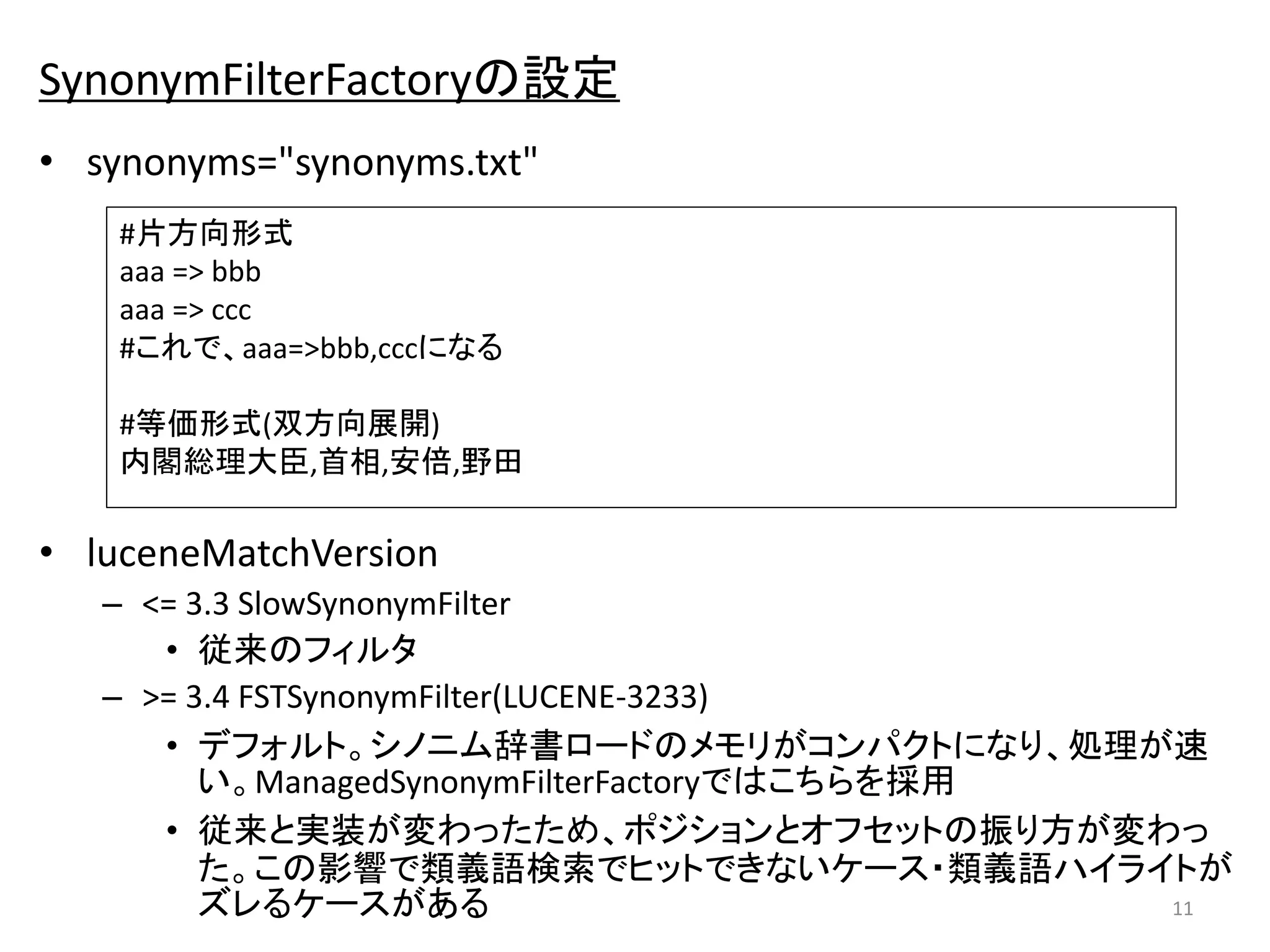 SynonymFilterFactoryの設定 
• synonyms="synonyms.txt" 
#片方向形式 
aaa => bbb 
aaa => ccc 
#これで、aaa=>bbb,cccになる 
#等価形式(双方向展開) 
内閣総理大臣,首相,安倍,野田 
• luceneMatchVersion 
– <= 3.3 SlowSynonymFilter 
• 従来のフィルタ 
– >= 3.4 FSTSynonymFilter(LUCENE-3233) 
• デフォルト。シノニム辞書ロードのメモリがコンパクトになり、処理が速 
い。ManagedSynonymFilterFactoryではこちらを採用 
• 従来と実装が変わったため、ポジションとオフセットの振り方が変わっ 
た。この影響で類義語検索でヒットできないケース・類義語ハイライトが 
ズレるケースがある11 
 
