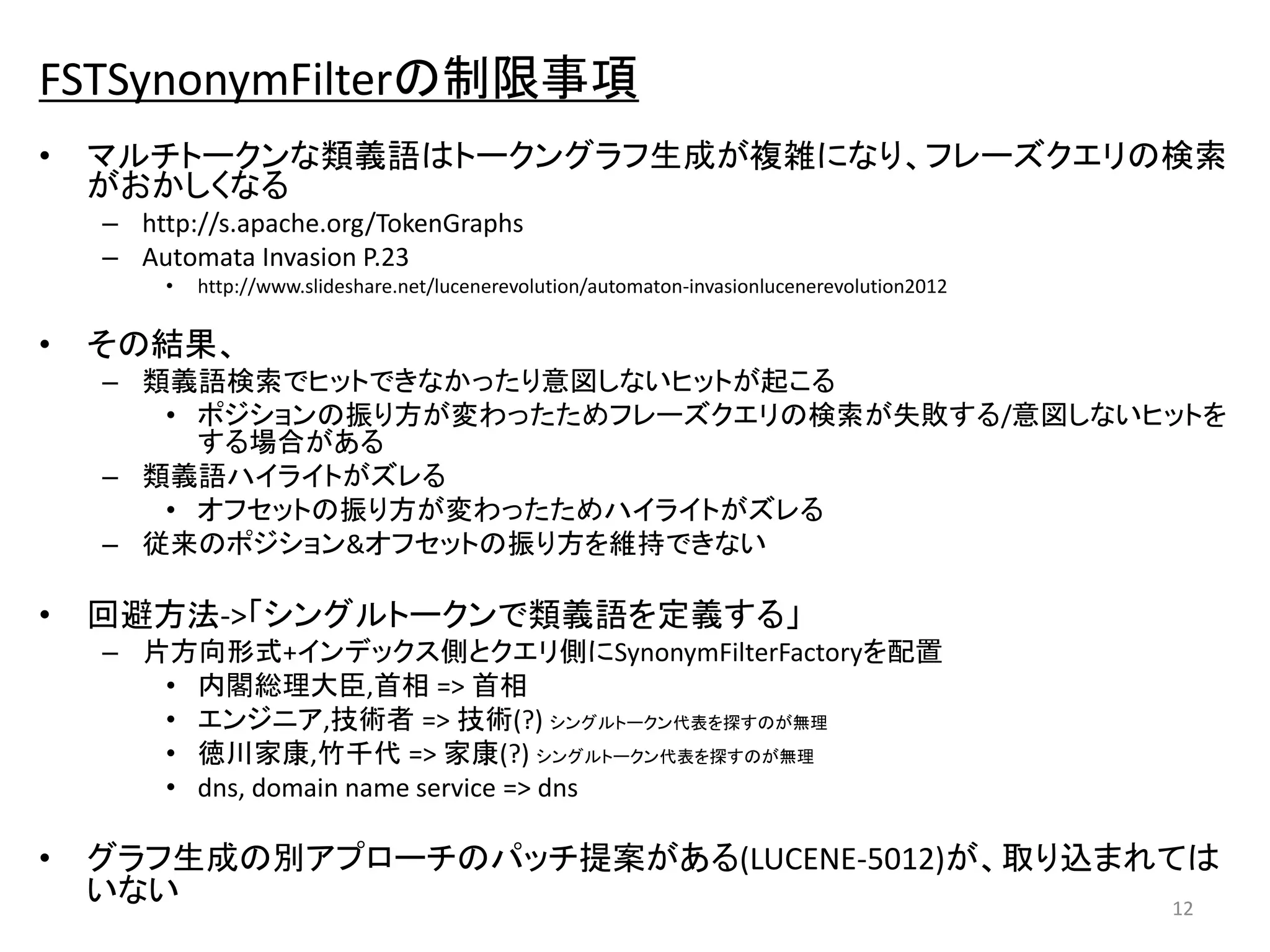FSTSynonymFilterの制限事項 
• マルチトークンな類義語はトークングラフ生成が複雑になり、フレーズクエリの検索 
がおかしくなる 
– http://s.apache.org/TokenGraphs 
– Automata Invasion P.23 
• http://www.slideshare.net/lucenerevolution/automaton-invasionlucenerevolution2012 
• その結果、 
– 類義語検索でヒットできなかったり意図しないヒットが起こる 
• ポジションの振り方が変わったためフレーズクエリの検索が失敗する/意図しないヒットを 
する場合がある 
– 類義語ハイライトがズレる 
• オフセットの振り方が変わったためハイライトがズレる 
– 従来のポジション&オフセットの振り方を維持できない 
• 回避方法->「シングルトークンで類義語を定義する」 
– 片方向形式+インデックス側とクエリ側にSynonymFilterFactoryを配置 
• 内閣総理大臣,首相=> 首相 
• エンジニア,技術者=> 技術(?) シングルトークン代表を探すのが無理 
• 徳川家康,竹千代=> 家康(?) シングルトークン代表を探すのが無理 
• dns, domain name service => dns 
• グラフ生成の別アプローチのパッチ提案がある(LUCENE-5012)が、取り込まれては 
いない 
12 
 