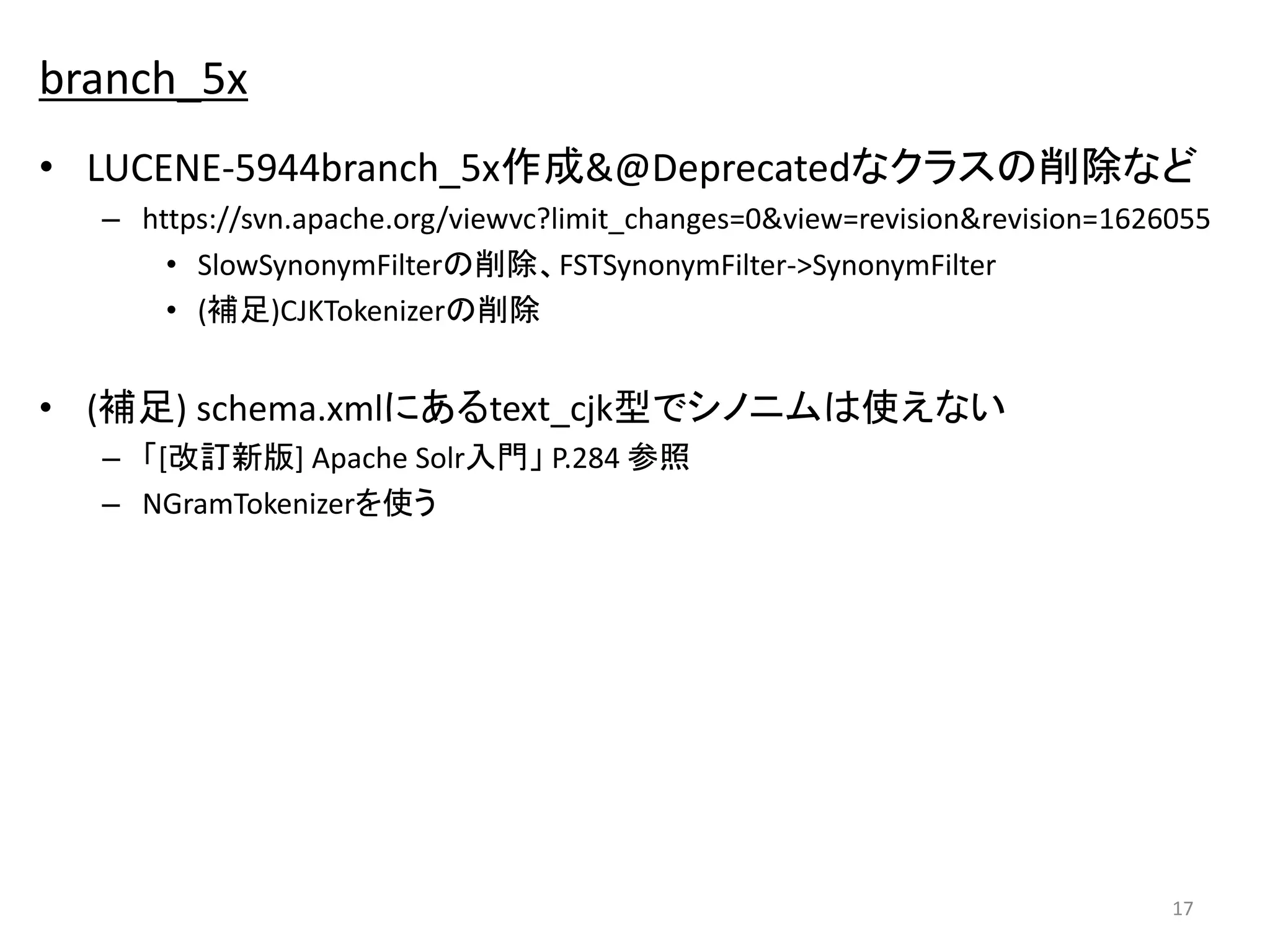 branch_5x 
• LUCENE-5944branch_5x作成&@Deprecatedなクラスの削除など 
– https://svn.apache.org/viewvc?limit_changes=0&view=revision&revision=1626055 
• SlowSynonymFilterの削除、FSTSynonymFilter->SynonymFilter 
• (補足)CJKTokenizerの削除 
• (補足) schema.xmlにあるtext_cjk型でシノニムは使えない 
– 「[改訂新版] Apache Solr入門」P.284 参照 
– NGramTokenizerを使う 
17 
 
