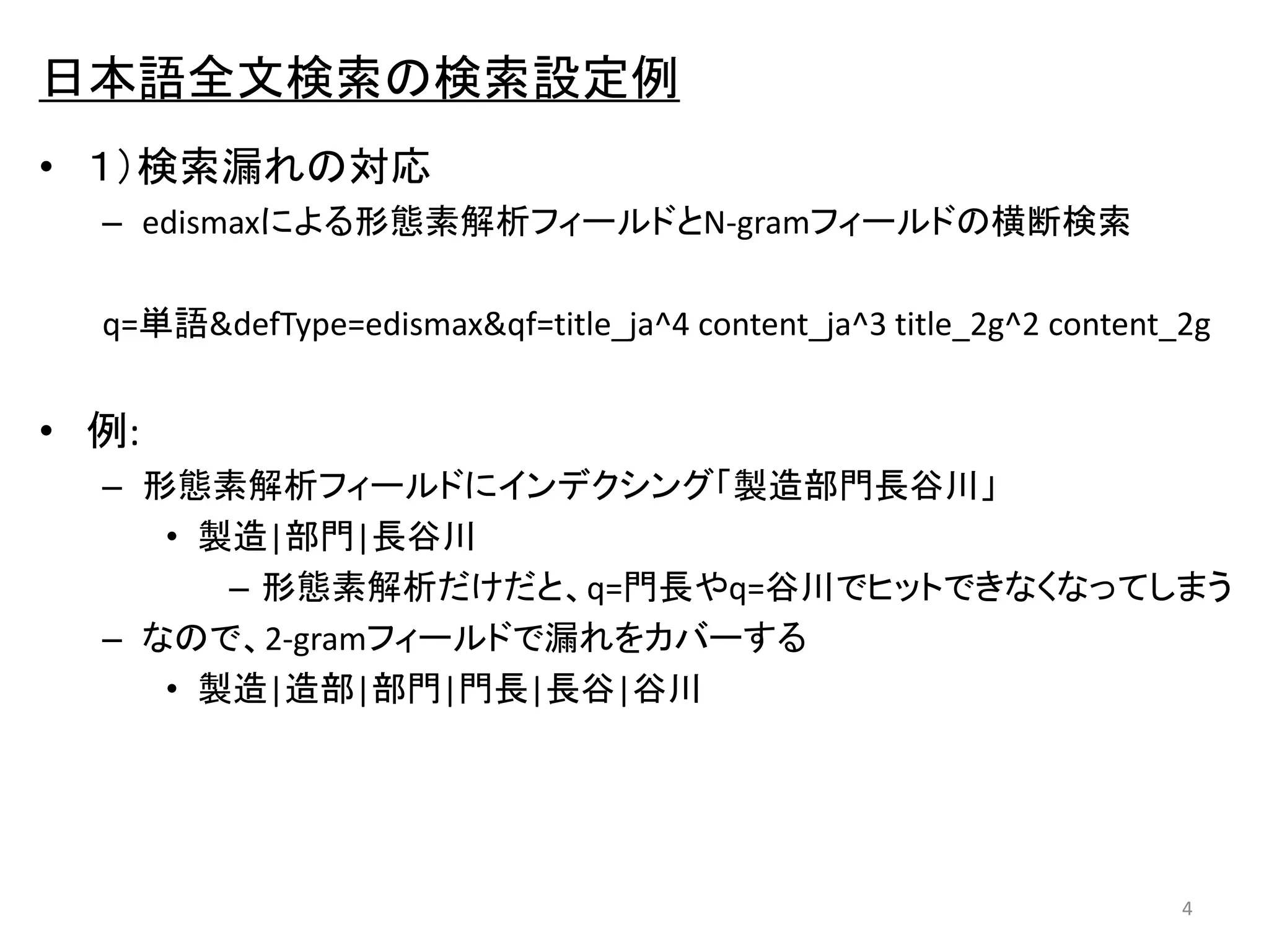 日本語全文検索の検索設定例 
• １）検索漏れの対応 
– edismaxによる形態素解析フィールドとN-gramフィールドの横断検索 
q=単語&defType=edismax&qf=title_ja^4 content_ja^3 title_2g^2 content_2g 
• 例: 
– 形態素解析フィールドにインデクシング「製造部門長谷川」 
• 製造|部門|長谷川 
– 形態素解析だけだと、q=門長やq=谷川でヒットできなくなってしまう 
– なので、2-gramフィールドで漏れをカバーする 
• 製造|造部|部門|門長|長谷|谷川 
4 
 