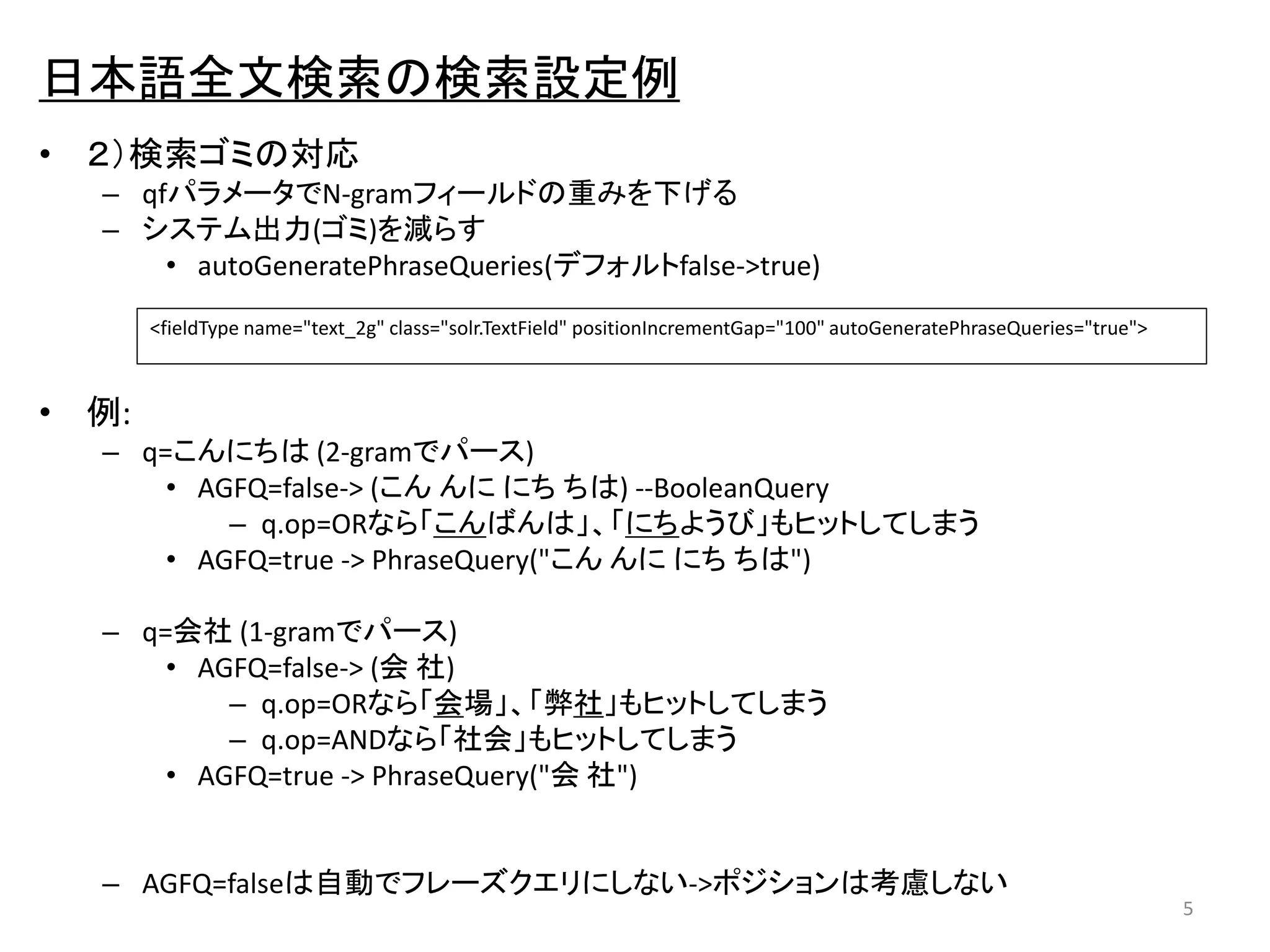 日本語全文検索の検索設定例 
• ２）検索ゴミの対応 
– qfパラメータでN-gramフィールドの重みを下げる 
– システム出力(ゴミ)を減らす 
• autoGeneratePhraseQueries(デフォルトfalse->true) 
• 例: 
– q=こんにちは(2-gramでパース) 
• AGFQ=false-> (こんんににちちは) --BooleanQuery 
– q.op=ORなら「こんばんは」、「にちようび」もヒットしてしまう 
• AGFQ=true -> PhraseQuery("こんんににちちは") 
– q=会社(1-gramでパース) 
• AGFQ=false-> (会社) 
– q.op=ORなら「会場」、「弊社」もヒットしてしまう 
– q.op=ANDなら「社会」もヒットしてしまう 
• AGFQ=true -> PhraseQuery("会社") 
– AGFQ=falseは自動でフレーズクエリにしない->ポジションは考慮しない 
5 
<fieldType name="text_2g" class="solr.TextField" positionIncrementGap="100" autoGeneratePhraseQueries="true"> 
 