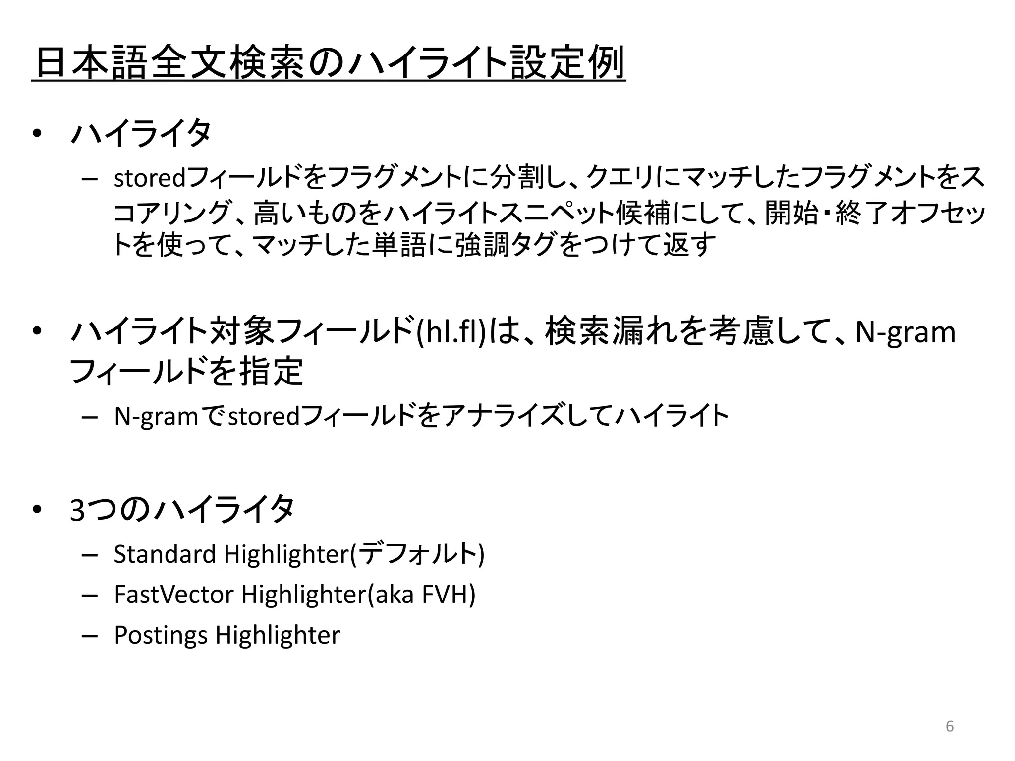 日本語全文検索のハイライト設定例 
• ハイライタ 
– storedフィールドをフラグメントに分割し、クエリにマッチしたフラグメントをス 
コアリング、高いものをハイライトスニペット候補にして、開始・終了オフセッ 
トを使って、マッチした単語に強調タグをつけて返す 
• ハイライト対象フィールド(hl.fl)は、検索漏れを考慮して、N-gram 
フィールドを指定 
– N-gramでstoredフィールドをアナライズしてハイライト 
• 3つのハイライタ 
– Standard Highlighter(デフォルト) 
– FastVector Highlighter(aka FVH) 
– Postings Highlighter 
6 
 