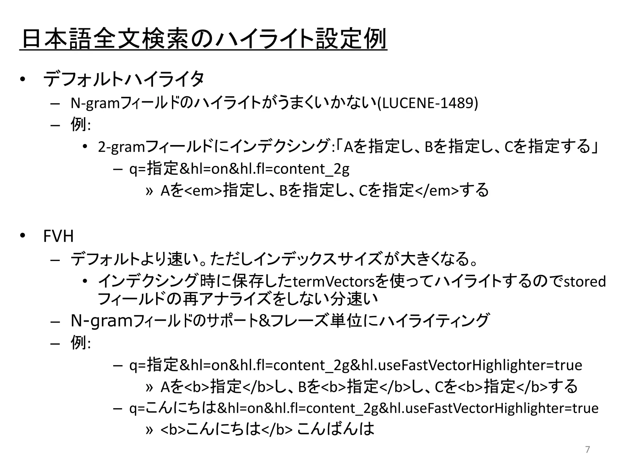 日本語全文検索のハイライト設定例 
• デフォルトハイライタ 
– N-gramフィールドのハイライトがうまくいかない(LUCENE-1489) 
– 例: 
• 2-gramフィールドにインデクシング:「Aを指定し、Bを指定し、Cを指定する」 
– q=指定&hl=on&hl.fl=content_2g 
» Aを<em>指定し、Bを指定し、Cを指定</em>する 
• FVH 
– デフォルトより速い。ただしインデックスサイズが大きくなる。 
• インデクシング時に保存したtermVectorsを使ってハイライトするのでstored 
フィールドの再アナライズをしない分速い 
– N-gramフィールドのサポート&フレーズ単位にハイライティング 
– 例: 
– q=指定&hl=on&hl.fl=content_2g&hl.useFastVectorHighlighter=true 
» Aを<b>指定</b>し、Bを<b>指定</b>し、Cを<b>指定</b>する 
– q=こんにちは&hl=on&hl.fl=content_2g&hl.useFastVectorHighlighter=true 
» <b>こんにちは</b> こんばんは 
7 
 