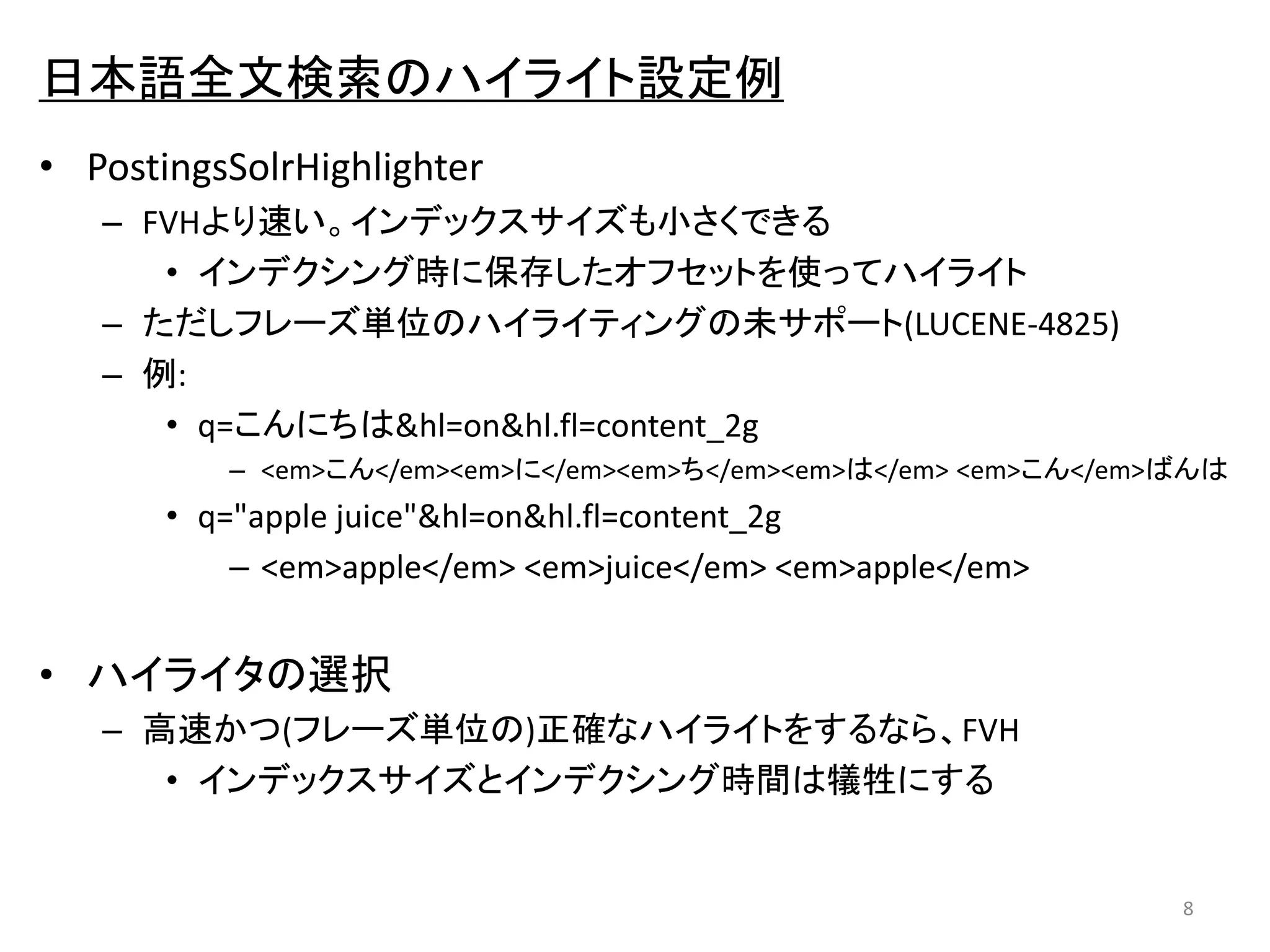 日本語全文検索のハイライト設定例 
• PostingsSolrHighlighter 
– FVHより速い。インデックスサイズも小さくできる 
• インデクシング時に保存したオフセットを使ってハイライト 
– ただしフレーズ単位のハイライティングの未サポート(LUCENE-4825) 
– 例: 
• q=こんにちは&hl=on&hl.fl=content_2g 
– <em>こん</em><em>に</em><em>ち</em><em>は</em> <em>こん</em>ばんは 
• q="apple juice"&hl=on&hl.fl=content_2g 
– <em>apple</em> <em>juice</em> <em>apple</em> 
• ハイライタの選択 
– 高速かつ(フレーズ単位の)正確なハイライトをするなら、FVH 
• インデックスサイズとインデクシング時間は犠牲にする 
8 
 