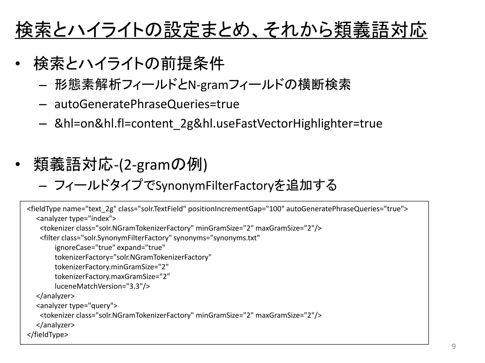 検索とハイライトの設定まとめ、それから類義語対応 
• 検索とハイライトの前提条件 
– 形態素解析フィールドとN-gramフィールドの横断検索 
– autoGeneratePhraseQueries=true 
– &hl=on&hl.fl=content_2g&hl.useFastVectorHighlighter=true 
• 類義語対応-(2-gramの例) 
– フィールドタイプでSynonymFilterFactoryを追加する 
9 
<fieldType name="text_2g" class="solr.TextField" positionIncrementGap="100" autoGeneratePhraseQueries="true"> 
<analyzer type="index"> 
<tokenizer class="solr.NGramTokenizerFactory" minGramSize="2" maxGramSize="2"/> 
<filter class="solr.SynonymFilterFactory" synonyms="synonyms.txt" 
ignoreCase="true" expand="true" 
tokenizerFactory="solr.NGramTokenizerFactory" 
tokenizerFactory.minGramSize="2" 
tokenizerFactory.maxGramSize="2” 
luceneMatchVersion="3.3"/> 
</analyzer> 
<analyzer type="query"> 
<tokenizer class="solr.NGramTokenizerFactory" minGramSize="2" maxGramSize="2"/> 
</analyzer> 
</fieldType> 
 