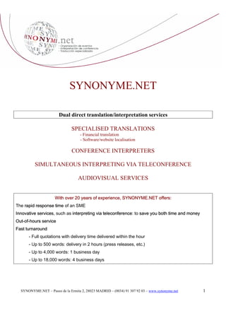 SYNONYME.NET

                       Dual direct translation/interpretation services

                              SPECIALISED TRANSLATIONS
                                   - Financial translation
                                   - Software/website localisation

                               CONFERENCE INTERPRETERS

          SIMULTANEOUS INTERPRETING VIA TELECONFERENCE

                                  AUDIOVISUAL SERVICES


                     With over 20 years of experience, SYNONYME.NET offers:
The rapid response time of an SME
Innovative services, such as interpreting via teleconference: to save you both time and money
Out-of-hours service
Fast turnaround
      - Full quotations with delivery time delivered within the hour
      - Up to 500 words: delivery in 2 hours (press releases, etc.)
      - Up to 4,000 words: 1 business day
      - Up to 18,000 words: 4 business days




                                                                                                1
  SYNONYME.NET – Paseo de la Ermita 2, 28023 MADRID – (0034) 91 307 92 03 – www.synonyme.net
 