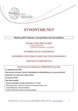 SYNONYME.NET
              Double profil Traduction / Interprétation sans intermédiaires

                                   TRADUCTION SPÉCIALISÉE
                                       -    Traduction financière
                                       -    Localisation de logiciels / sites Internet

                               INTERPRÈTES DE CONFÉRENCE

           INTERPRÉTATION SIMULTANÉE PAR TÉLÉCONFÉRENCE

                                    SERVICES AUDIOVISUELS

                    Forte de ses 20 ans d’expérience, SYNONYME.NET vous offre :
La réactivité d’une PME
Des services innovants, comme l’interprétation par téléconférence, qui vous permettront
d’optimiser vos ressources (coûts, temps)
Un service 24h/24
Des délais adaptés
- Devis et indication du délai d’exécution en 1 heure
- Moins de 500 mots : remise en 2 heures (communiqués de presse, etc.)
- Jusqu’à 4000 mots : remise le lendemain
- Jusqu’à 18 000 mots : remise sous 4 jours ouvrables




                                                                                                  1
     SYNONYME.NET – Paseo de la Ermita 2, 28023 MADRID – (0034) 91 307 92 03 – www.synonyme.net
 